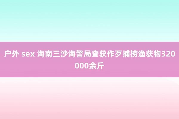 户外 sex 海南三沙海警局查获作歹捕捞渔获物320000余斤