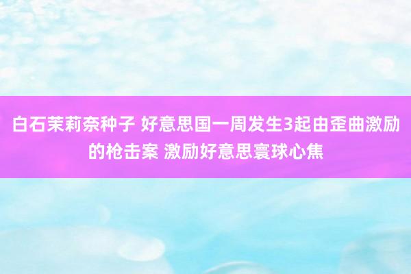 白石茉莉奈种子 好意思国一周发生3起由歪曲激励的枪击案 激励好意思寰球心焦