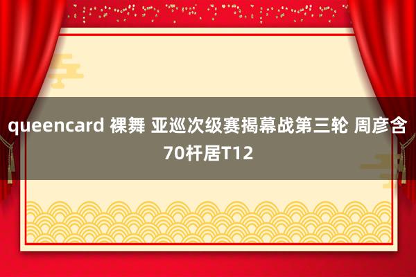 queencard 裸舞 亚巡次级赛揭幕战第三轮 周彦含70杆居T12