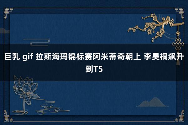 巨乳 gif 拉斯海玛锦标赛阿米蒂奇朝上 李昊桐飙升到T5
