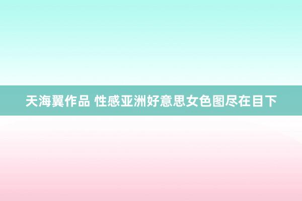 天海翼作品 性感亚洲好意思女色图尽在目下