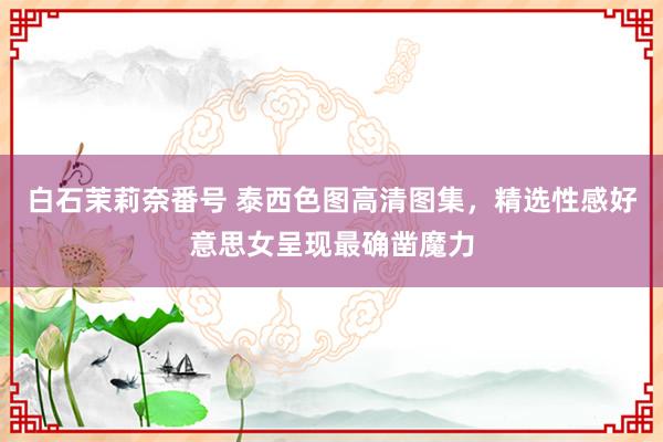 白石茉莉奈番号 泰西色图高清图集，精选性感好意思女呈现最确凿魔力