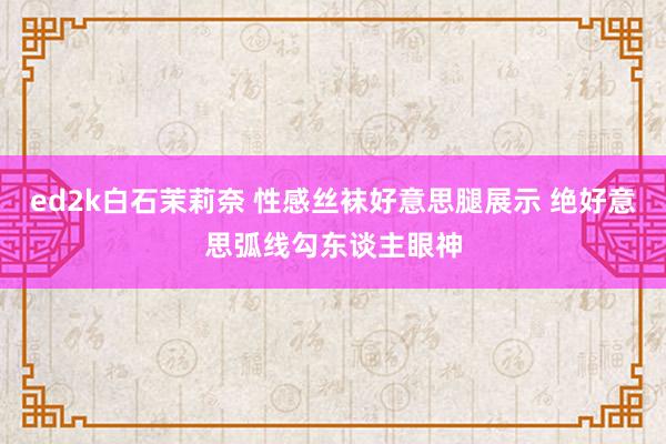 ed2k白石茉莉奈 性感丝袜好意思腿展示 绝好意思弧线勾东谈主眼神