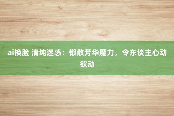 ai换脸 清纯迷惑：懒散芳华魔力，令东谈主心动欲动