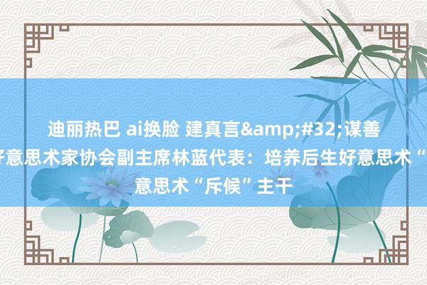 迪丽热巴 ai换脸 建真言&#32;谋善策｜中国好意思术家协会副主席林蓝代表：培养后生好意思术“斥候”主干