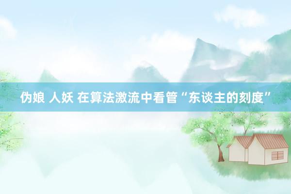 伪娘 人妖 在算法激流中看管“东谈主的刻度”