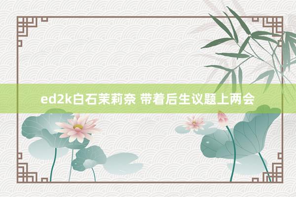 ed2k白石茉莉奈 带着后生议题上两会
