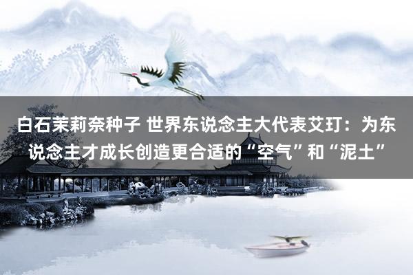白石茉莉奈种子 世界东说念主大代表艾玎：为东说念主才成长创造更合适的“空气”和“泥土”