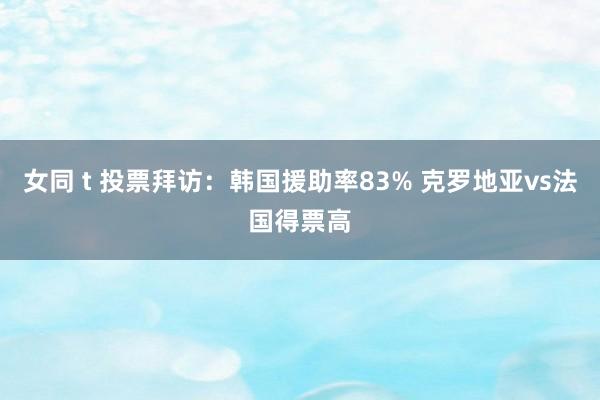 女同 t 投票拜访：韩国援助率83% 克罗地亚vs法国得票高