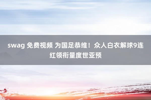 swag 免费视频 为国足恭维！众人白衣解球9连红领衔量度世亚预