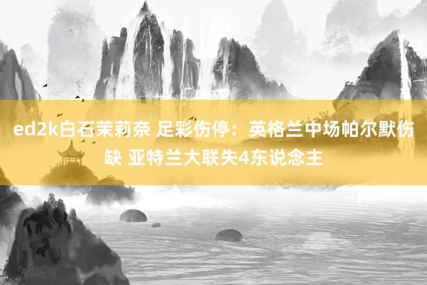 ed2k白石茉莉奈 足彩伤停：英格兰中场帕尔默伤缺 亚特兰大联失4东说念主