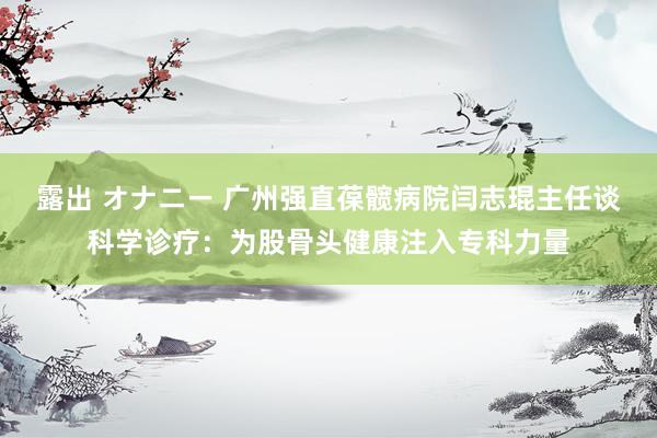 露出 オナニー 广州强直葆髋病院闫志琨主任谈科学诊疗：为股骨头健康注入专科力量
