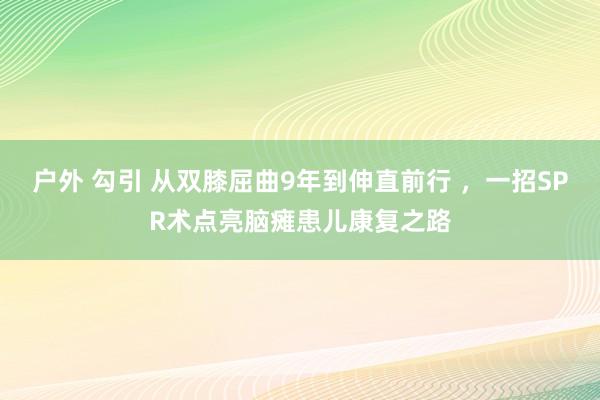 户外 勾引 从双膝屈曲9年到伸直前行 ，一招SPR术点亮脑瘫患儿康复之路