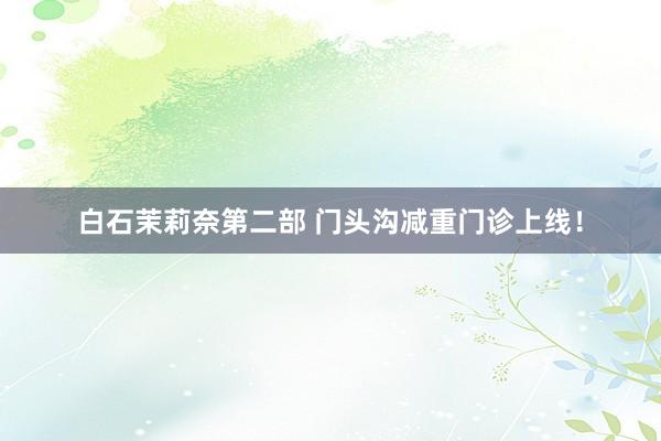 白石茉莉奈第二部 门头沟减重门诊上线！