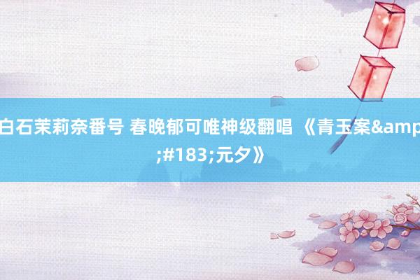 白石茉莉奈番号 春晚郁可唯神级翻唱 《青玉案&#183;元夕》