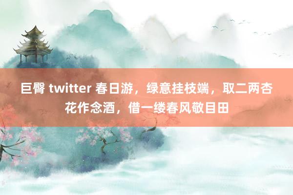 巨臀 twitter 春日游，绿意挂枝端，取二两杏花作念酒，借一缕春风敬目田