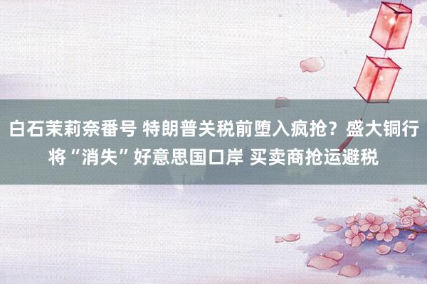 白石茉莉奈番号 特朗普关税前堕入疯抢？盛大铜行将“消失”好意思国口岸 买卖商抢运避税