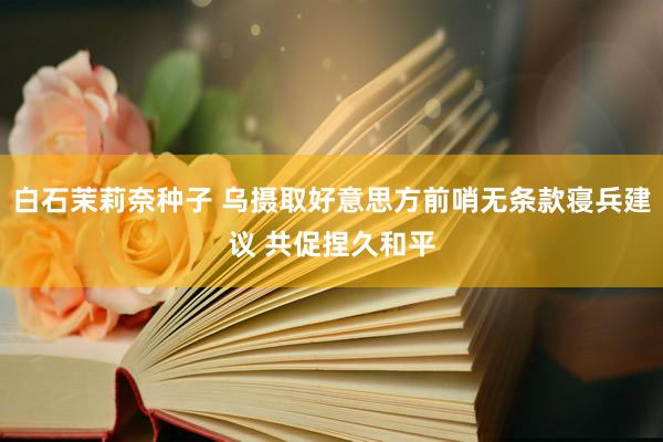 白石茉莉奈种子 乌摄取好意思方前哨无条款寝兵建议 共促捏久和平