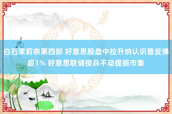 白石茉莉奈第四部 好意思股盘中拉升纳认识普反弹超1% 好意思联储按兵不动提振市集