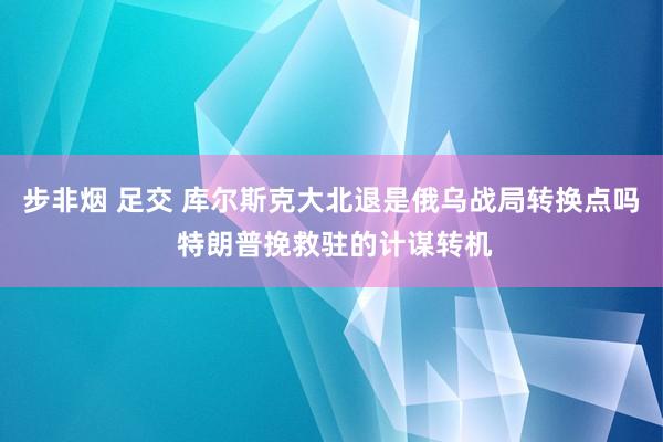 步非烟 足交 库尔斯克大北退是俄乌战局转换点吗 特朗普挽救驻的计谋转机