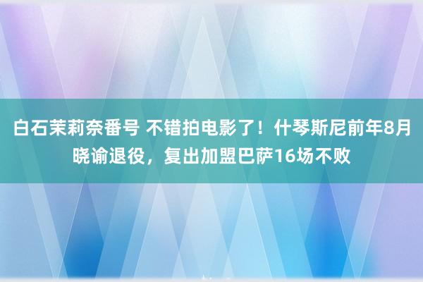 白石茉莉奈番号 不错拍电影了！什琴斯尼前年8月晓谕退役，复出加盟巴萨16场不败