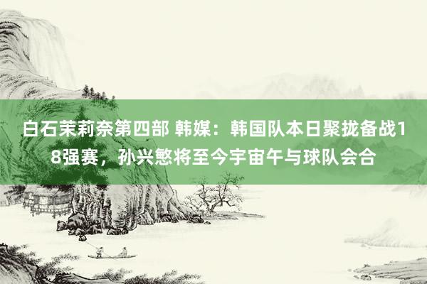 白石茉莉奈第四部 韩媒：韩国队本日聚拢备战18强赛，孙兴慜将至今宇宙午与球队会合