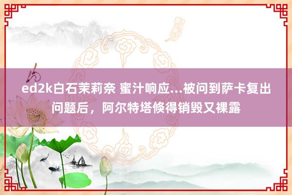 ed2k白石茉莉奈 蜜汁响应...被问到萨卡复出问题后，阿尔特塔倏得销毁又裸露