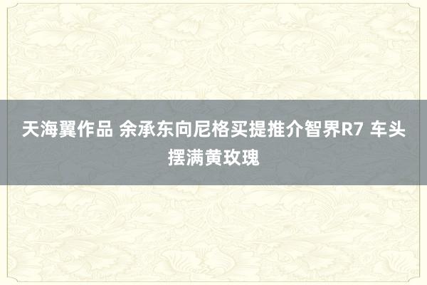 天海翼作品 余承东向尼格买提推介智界R7 车头摆满黄玫瑰