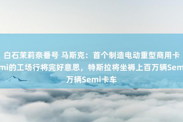 白石茉莉奈番号 马斯克：首个制造电动重型商用卡车Semi的工场行将完好意思，特斯拉将坐褥上百万辆Semi卡车
