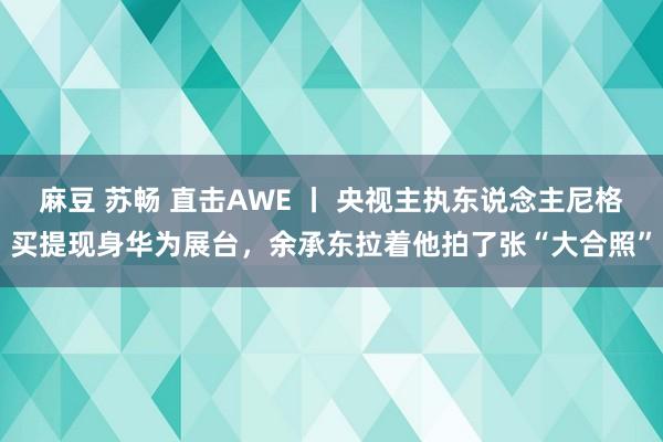麻豆 苏畅 直击AWE 丨 央视主执东说念主尼格买提现身华为展台，余承东拉着他拍了张“大合照”