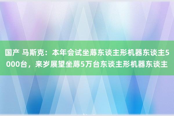 国产 马斯克：本年会试坐蓐东谈主形机器东谈主5000台，来岁展望坐蓐5万台东谈主形机器东谈主