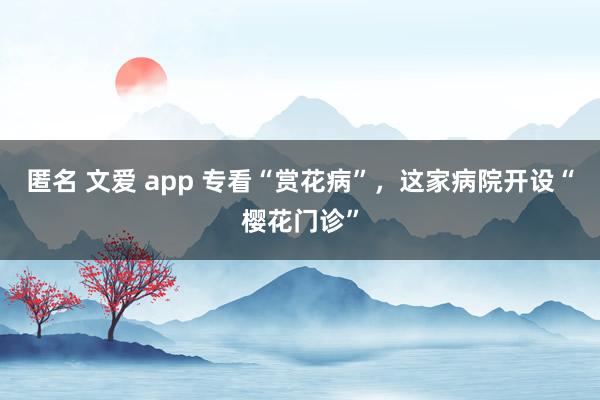匿名 文爱 app 专看“赏花病”，这家病院开设“樱花门诊”