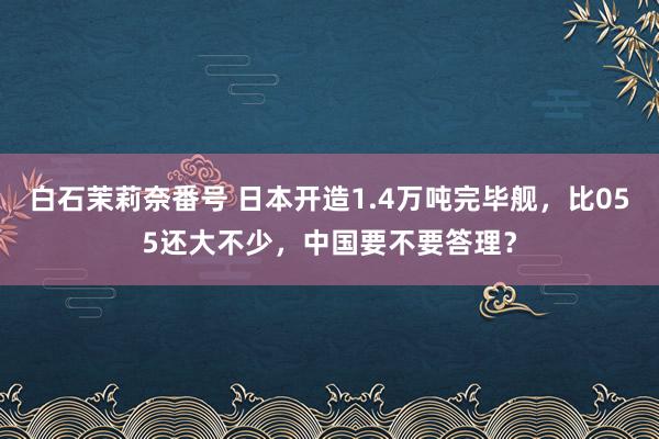 白石茉莉奈番号 日本开造1.4万吨完毕舰，比055还大不少，中国要不要答理？
