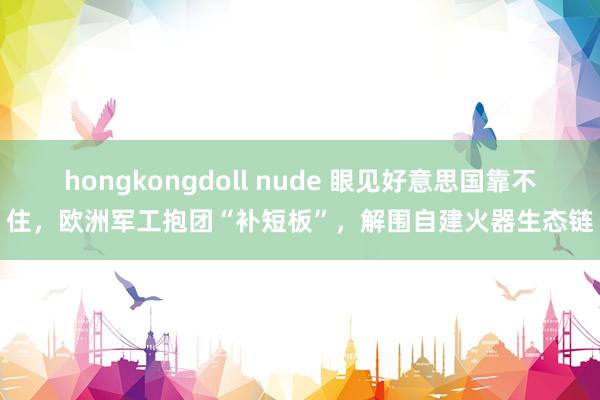 hongkongdoll nude 眼见好意思国靠不住，欧洲军工抱团“补短板”，解围自建火器生态链