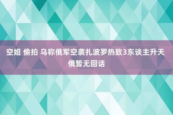 空姐 偷拍 乌称俄军空袭扎波罗热致3东谈主升天 俄暂无回话
