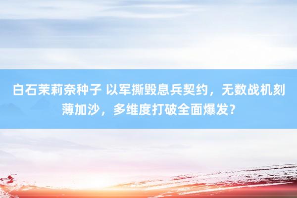 白石茉莉奈种子 以军撕毁息兵契约，无数战机刻薄加沙，多维度打破全面爆发？