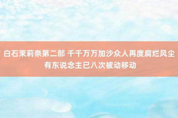 白石茉莉奈第二部 千千万万加沙众人再度腐烂风尘 有东说念主已八次被动移动