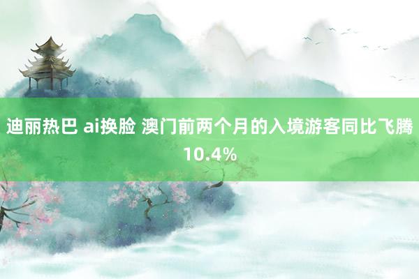 迪丽热巴 ai换脸 澳门前两个月的入境游客同比飞腾10.4%