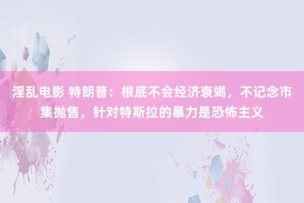 淫乱电影 特朗普：根底不会经济衰竭，不记念市集抛售，针对特斯拉的暴力是恐怖主义