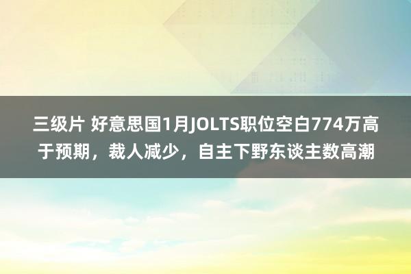 三级片 好意思国1月JOLTS职位空白774万高于预期，裁人减少，自主下野东谈主数高潮