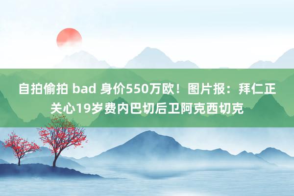 自拍偷拍 bad 身价550万欧！图片报：拜仁正关心19岁费内巴切后卫阿克西切克