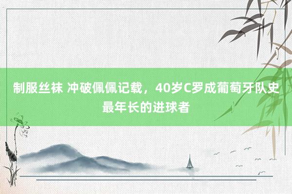 制服丝袜 冲破佩佩记载，40岁C罗成葡萄牙队史最年长的进球者