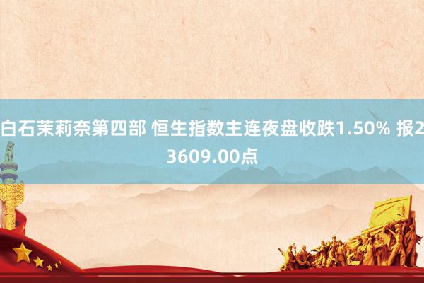 白石茉莉奈第四部 恒生指数主连夜盘收跌1.50% 报23609.00点
