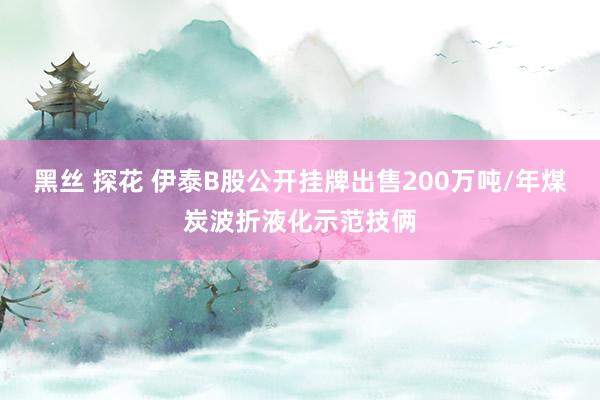 黑丝 探花 伊泰B股公开挂牌出售200万吨/年煤炭波折液化示范技俩