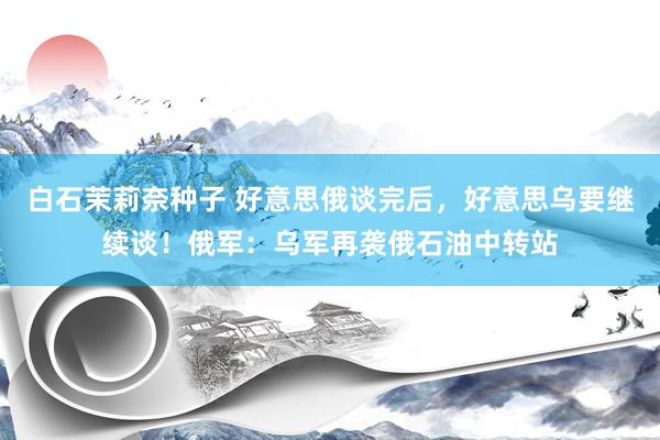 白石茉莉奈种子 好意思俄谈完后，好意思乌要继续谈！俄军：乌军再袭俄石油中转站