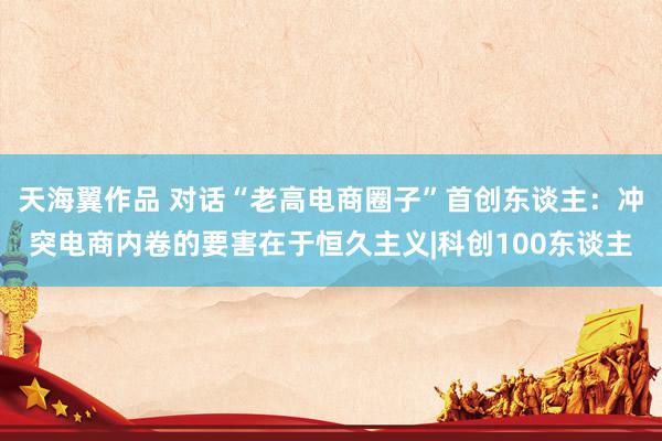 天海翼作品 对话“老高电商圈子”首创东谈主：冲突电商内卷的要害在于恒久主义|科创100东谈主
