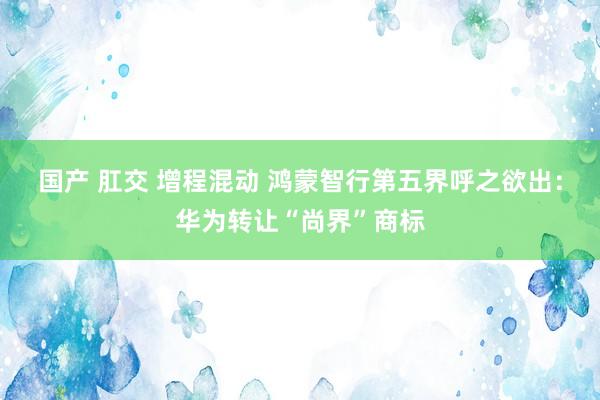 国产 肛交 增程混动 鸿蒙智行第五界呼之欲出：华为转让“尚界”商标