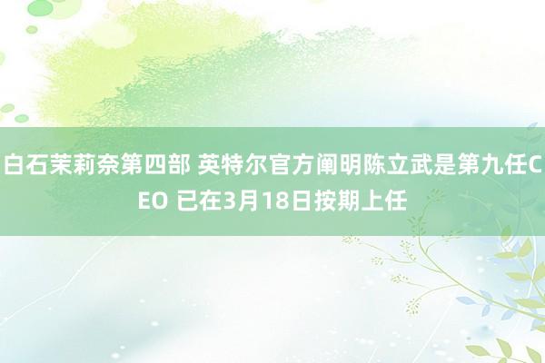白石茉莉奈第四部 英特尔官方阐明陈立武是第九任CEO 已在3月18日按期上任