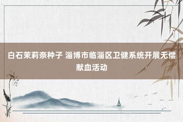 白石茉莉奈种子 淄博市临淄区卫健系统开展无偿献血活动