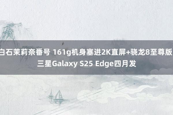 白石茉莉奈番号 161g机身塞进2K直屏+骁龙8至尊版！三星Galaxy S25 Edge四月发
